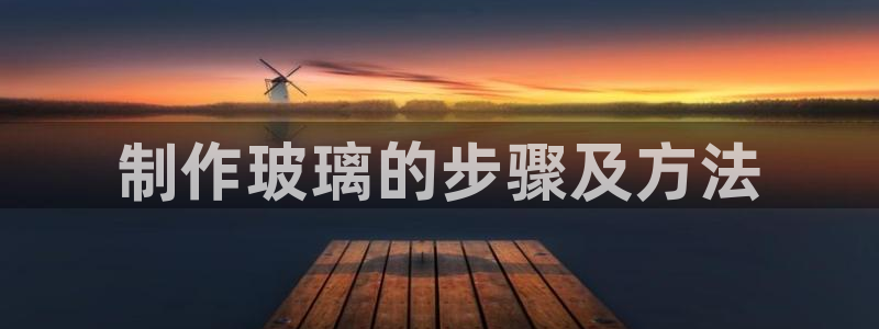 彩神viii官网：制作玻璃的步骤及方法