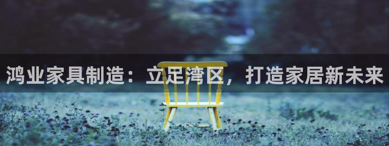 彩神vii手游下载：鸿业家具制造：立足湾区，打造家居新未来