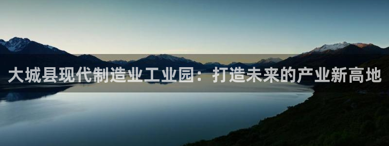 彩神争霸官方下载：大城县现代制造业工业园：打造未来的产业新高