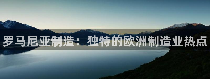 彩神V集团公司：罗马尼亚制造：独特的欧洲制造业热点