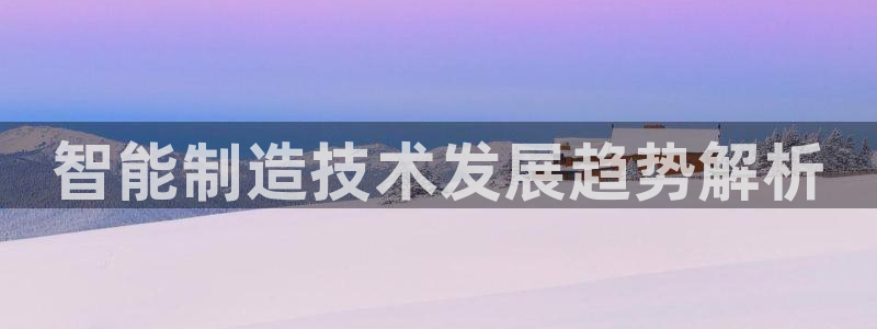 彩神V集团有限公司：智能制造技术发展趋势解析