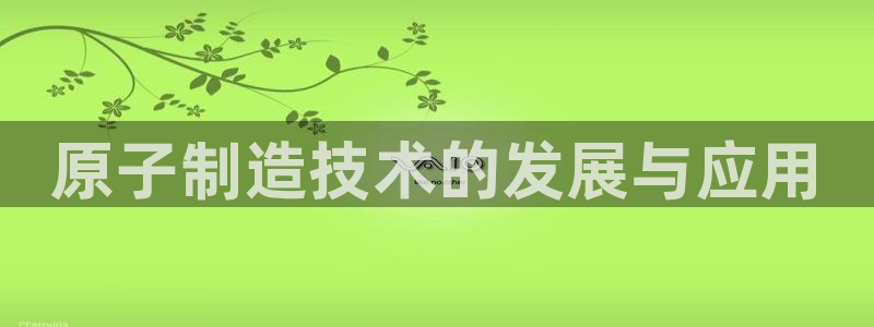 彩神天下专家专栏：原子制造技术的发展与应用
