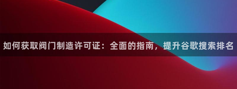 彩神大发云：如何获取阀门制造许可证：全面的指南，提升谷歌搜索