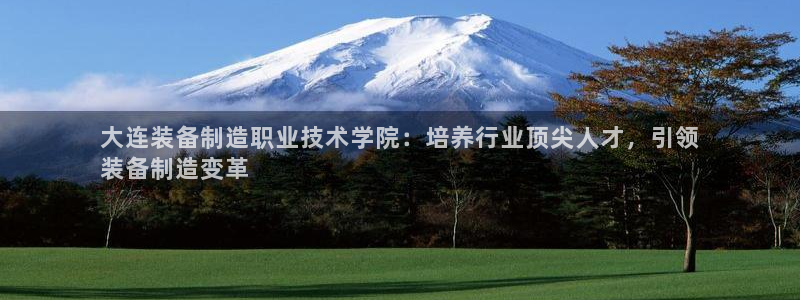 彩神Vll：大连装备制造职业技术学院：培养行业顶尖人才，引领
