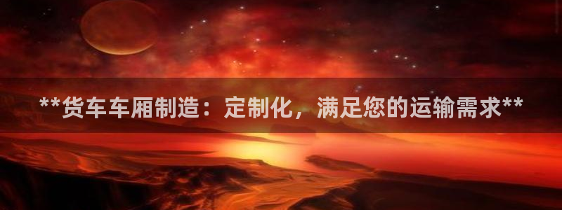 彩神ix是真的吗：**货车车厢制造：定制化，满足您的运输需求**