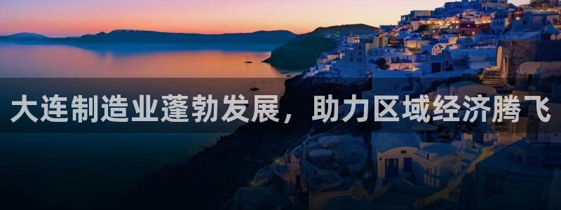 彩神v8平台正规吗可靠吗：大连制造业蓬勃发展，助力区域经济腾飞