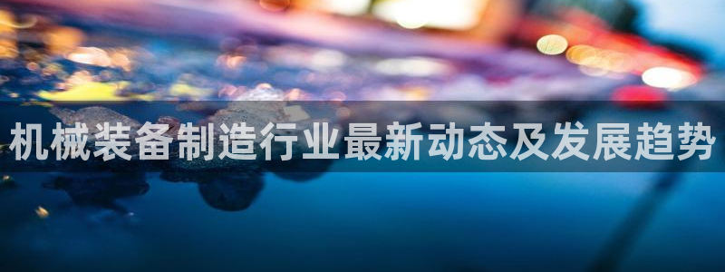 彩神v：机械装备制造行业最新动态及发展趋势