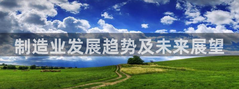 彩神平台之间是什么关系：制造业发展趋势及未来展望